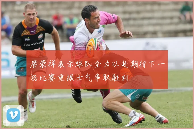 廖荣祥表示球队全力以赴期待下一场比赛重振士气争取胜利