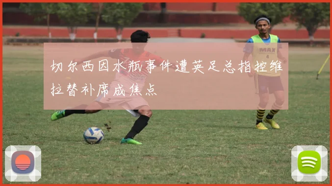 切尔西因水瓶事件遭英足总指控维拉替补席成焦点