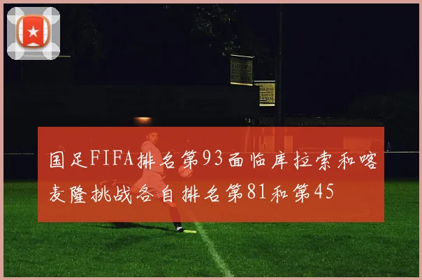 国足FIFA排名第93面临库拉索和喀麦隆挑战各自排名第81和第45