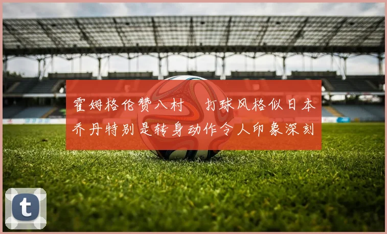 霍姆格伦赞八村塁打球风格似日本乔丹特别是转身动作令人印象深刻