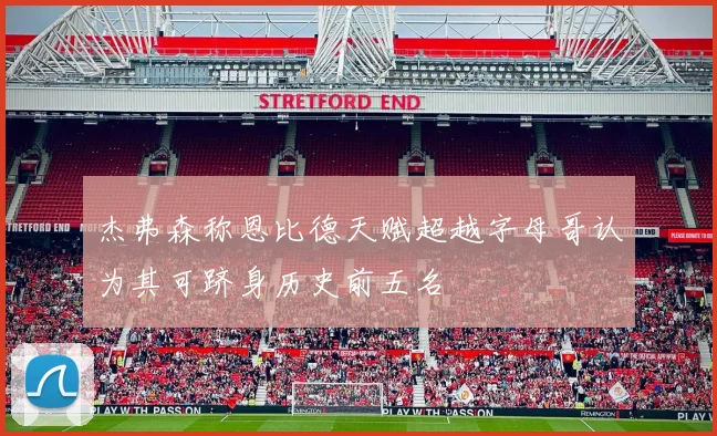 杰弗森称恩比德天赋超越字母哥认为其可跻身历史前五名