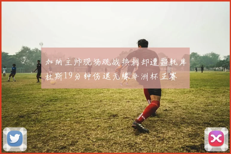 加纳主帅现场观战热刺却遭噩耗库杜斯19分钟伤退无缘非洲杯正赛