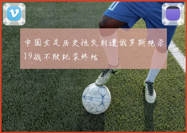 中国女足历史性失利遭俄罗斯绝杀19战不败纪录终结