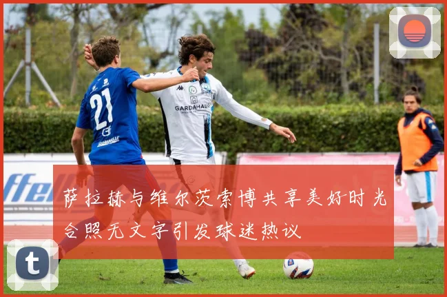 萨拉赫与维尔茨索博共享美好时光合照无文字引发球迷热议