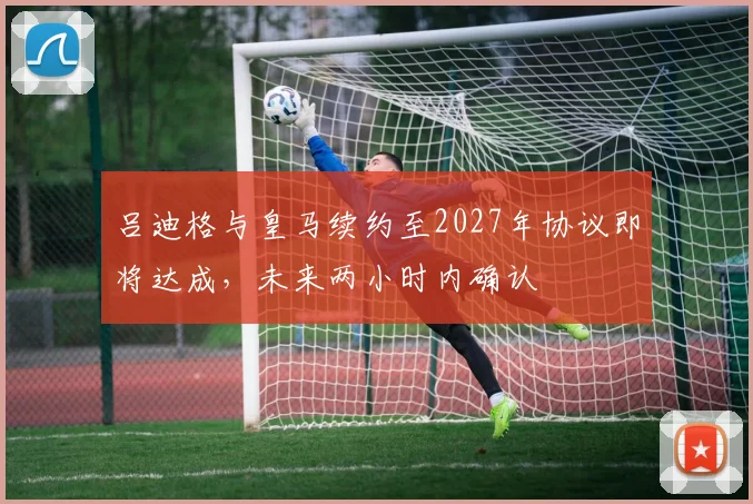 吕迪格与皇马续约至2027年协议即将达成，未来两小时内确认