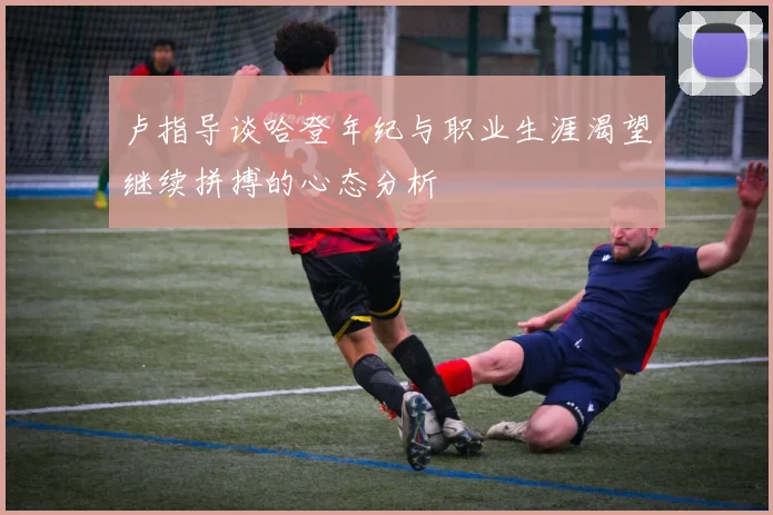 卢指导谈哈登年纪与职业生涯渴望继续拼搏的心态分析