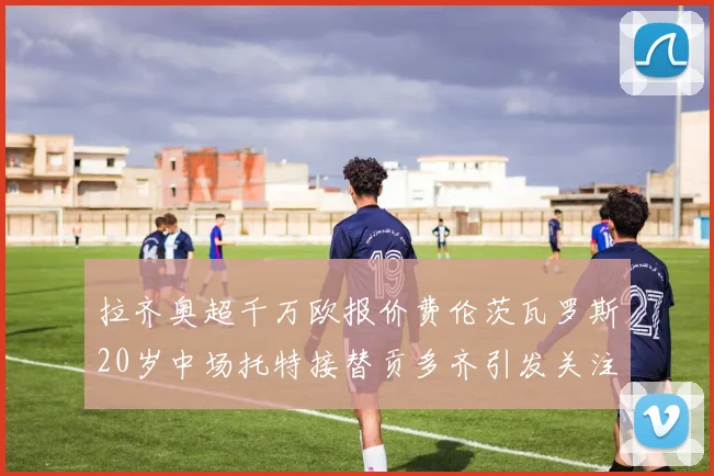 拉齐奥超千万欧报价费伦茨瓦罗斯20岁中场托特接替贡多齐引发关注