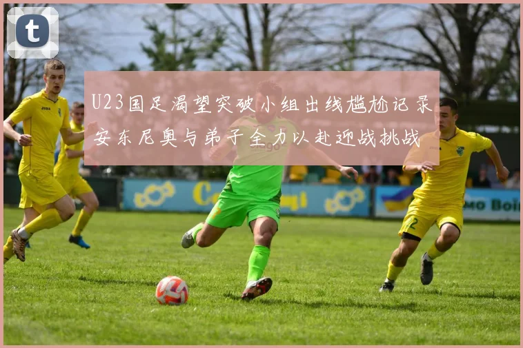 U23国足渴望突破小组出线尴尬记录安东尼奥与弟子全力以赴迎战挑战