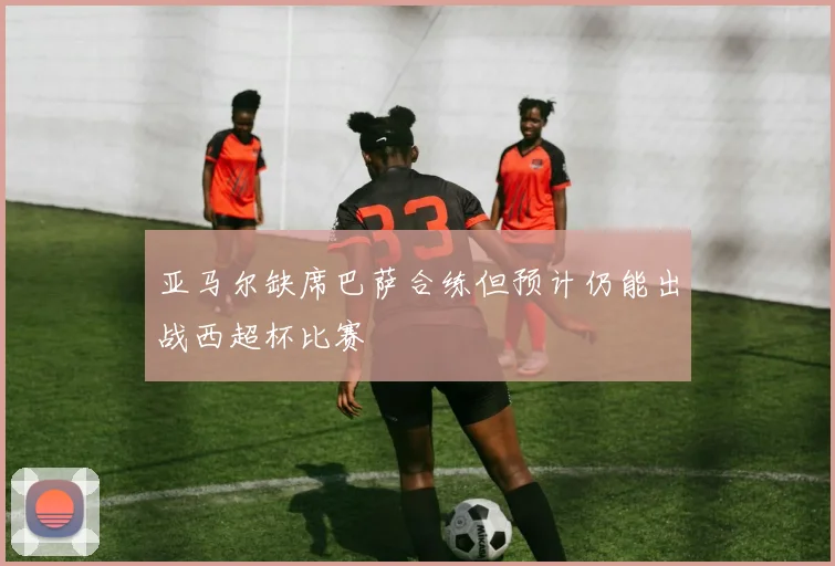 亚马尔缺席巴萨合练但预计仍能出战西超杯比赛