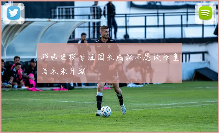 邓弗里斯专注国米成就不愿谈论皇马未来计划
