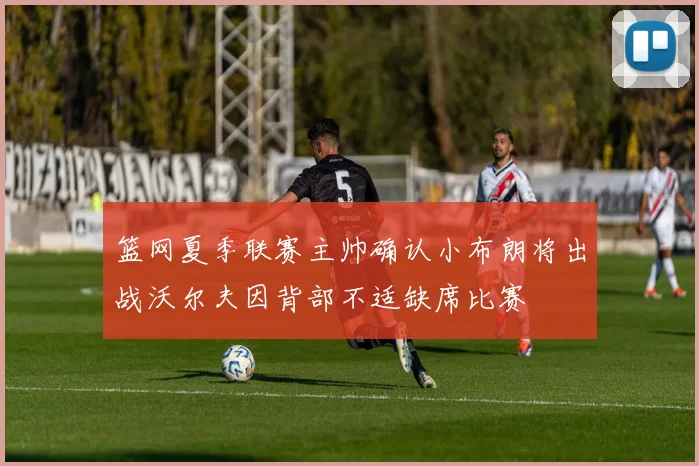 篮网夏季联赛主帅确认小布朗将出战沃尔夫因背部不适缺席比赛