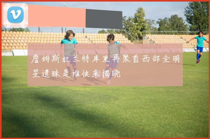詹姆斯杜兰特库里再聚首西部全明星遗珠是谁快来揭晓