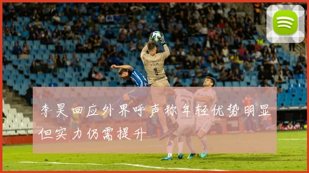 李昊回应外界呼声称年轻优势明显但实力仍需提升