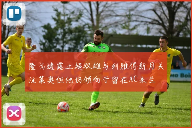 隆戈透露土超双雄与利雅得新月关注莱奥但他仍倾向于留在AC米兰